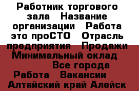 Работник торгового зала › Название организации ­ Работа-это проСТО › Отрасль предприятия ­ Продажи › Минимальный оклад ­ 14 500 - Все города Работа » Вакансии   . Алтайский край,Алейск г.